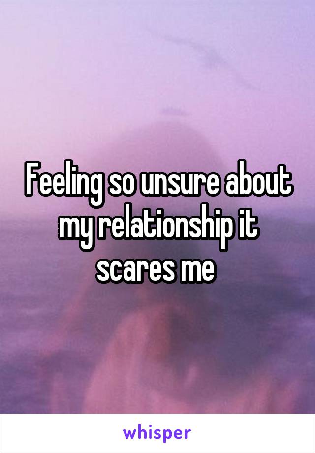 Feeling so unsure about my relationship it scares me 