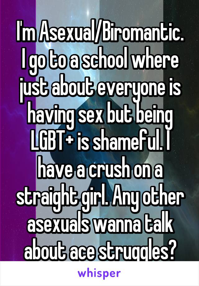 I'm Asexual/Biromantic. I go to a school where just about everyone is having sex but being LGBT+ is shameful. I have a crush on a straight girl. Any other asexuals wanna talk about ace struggles?