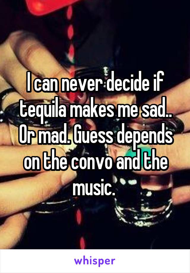 I can never decide if tequila makes me sad.. Or mad. Guess depends on the convo and the music. 
