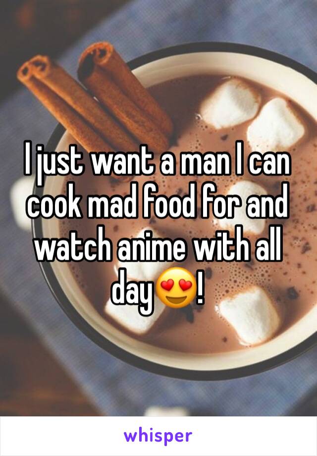 I just want a man I can cook mad food for and watch anime with all day😍!