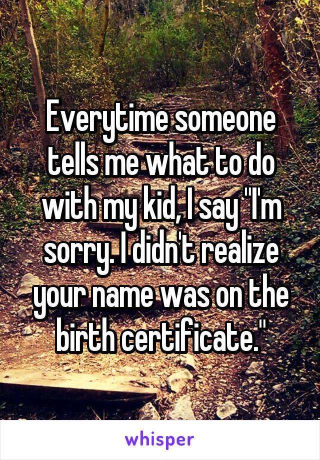 Everytime someone tells me what to do with my kid, I say "I'm sorry. I didn't realize your name was on the birth certificate."