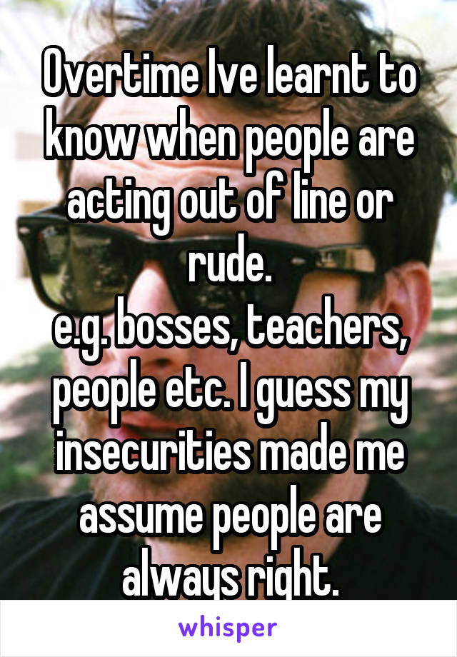 Overtime Ive learnt to know when people are acting out of line or rude.
e.g. bosses, teachers, people etc. I guess my insecurities made me assume people are always right.