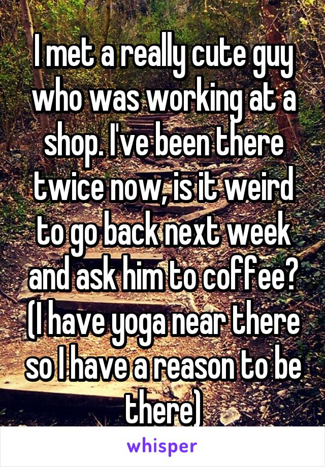 I met a really cute guy who was working at a shop. I've been there twice now, is it weird to go back next week and ask him to coffee? (I have yoga near there so I have a reason to be there)
