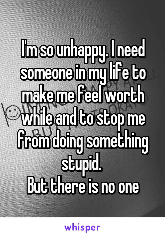 I'm so unhappy. I need someone in my life to make me feel worth while and to stop me from doing something stupid. 
But there is no one