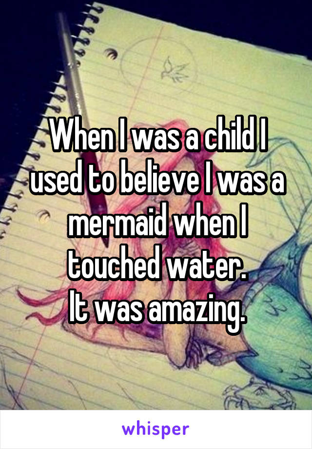 When I was a child I used to believe I was a mermaid when I touched water.
It was amazing.