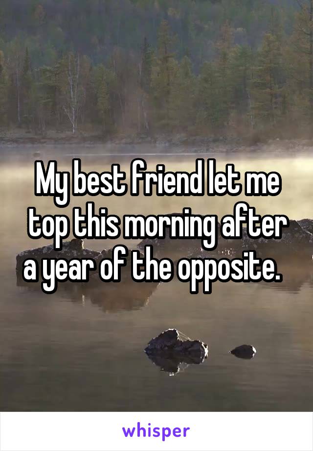 My best friend let me top this morning after a year of the opposite.  