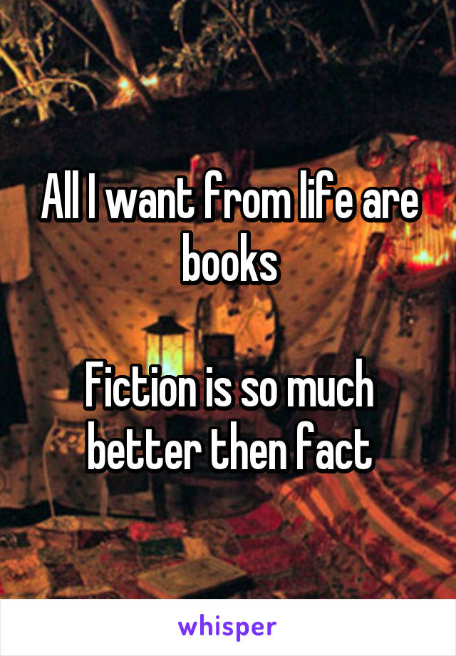 All I want from life are books

Fiction is so much better then fact