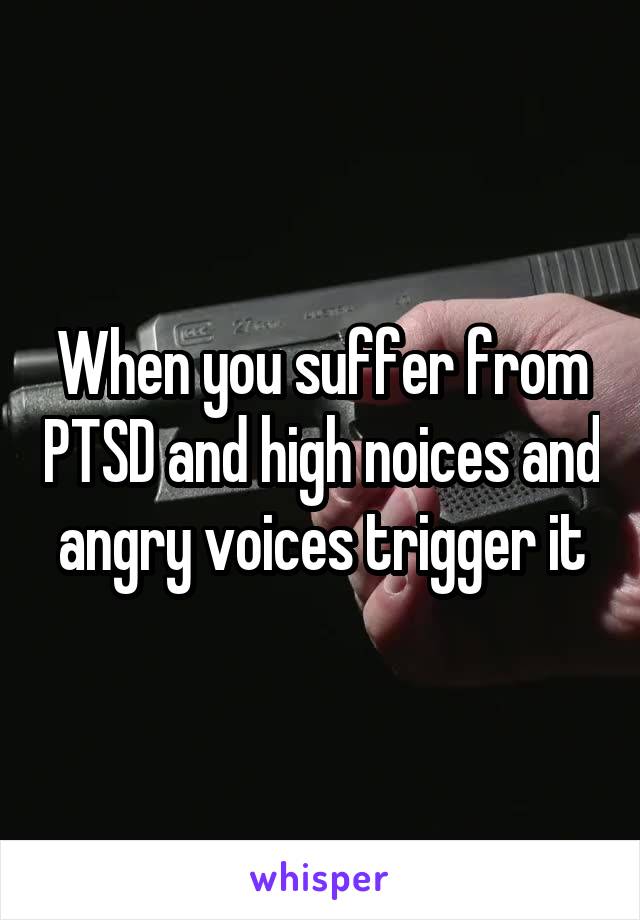 When you suffer from PTSD and high noices and angry voices trigger it