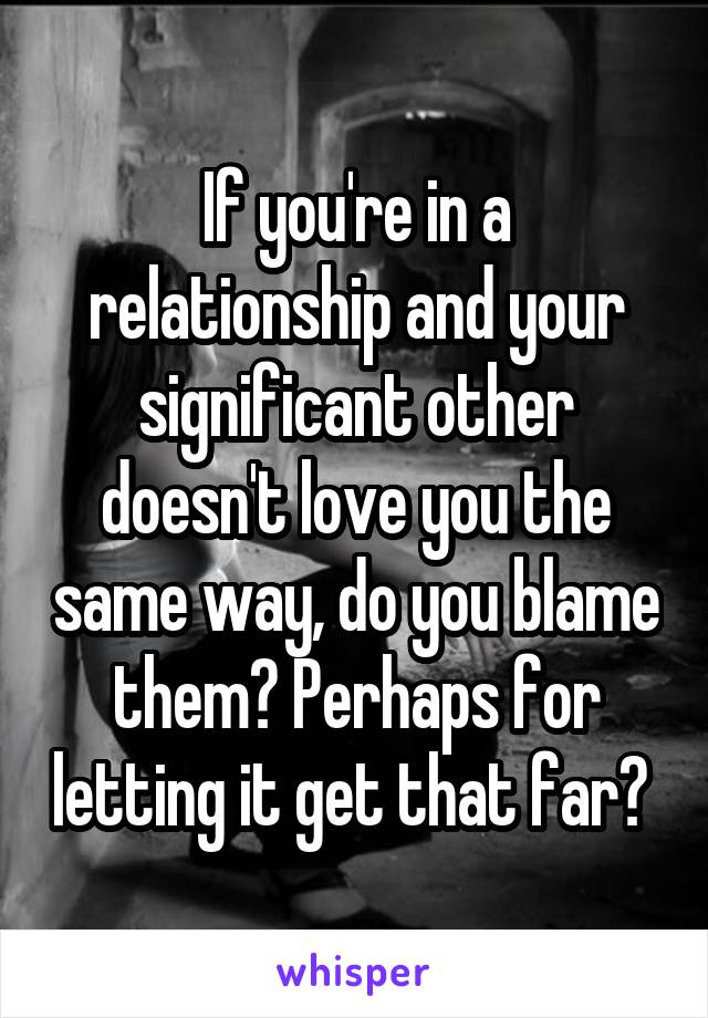 If you're in a relationship and your significant other doesn't love you the same way, do you blame them? Perhaps for letting it get that far? 
