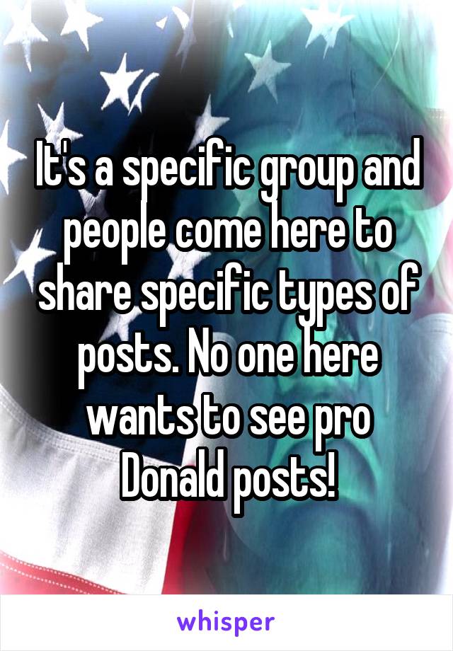 It's a specific group and people come here to share specific types of posts. No one here wants to see pro Donald posts!