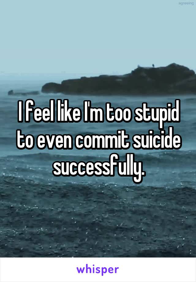 I feel like I'm too stupid to even commit suicide successfully.