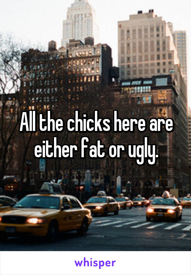 All the chicks here are either fat or ugly.