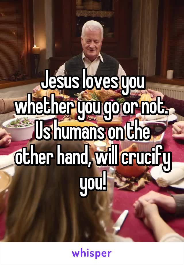 Jesus loves you whether you go or not. 
Us humans on the other hand, will crucify you!