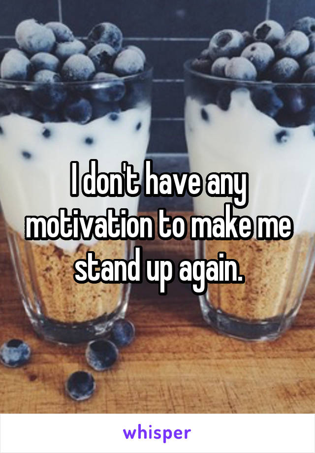 I don't have any motivation to make me stand up again.