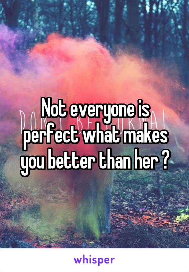 Not everyone is perfect what makes you better than her ?