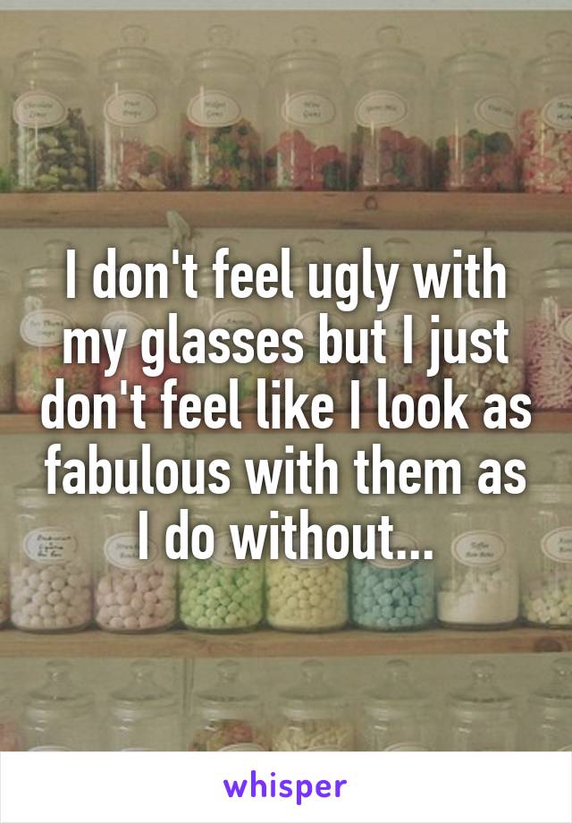 I don't feel ugly with my glasses but I just don't feel like I look as fabulous with them as I do without...
