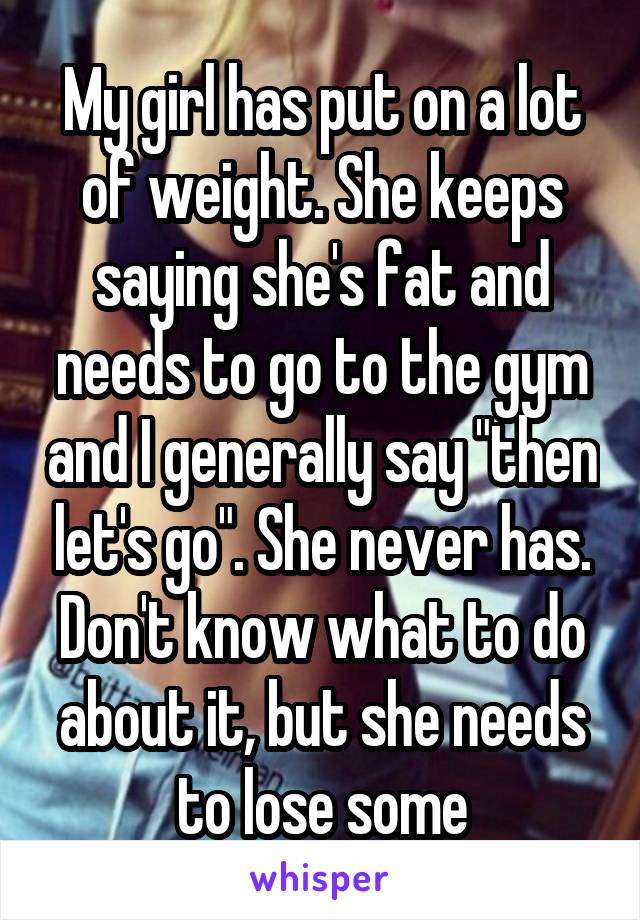 My girl has put on a lot of weight. She keeps saying she's fat and needs to go to the gym and I generally say "then let's go". She never has. Don't know what to do about it, but she needs to lose some