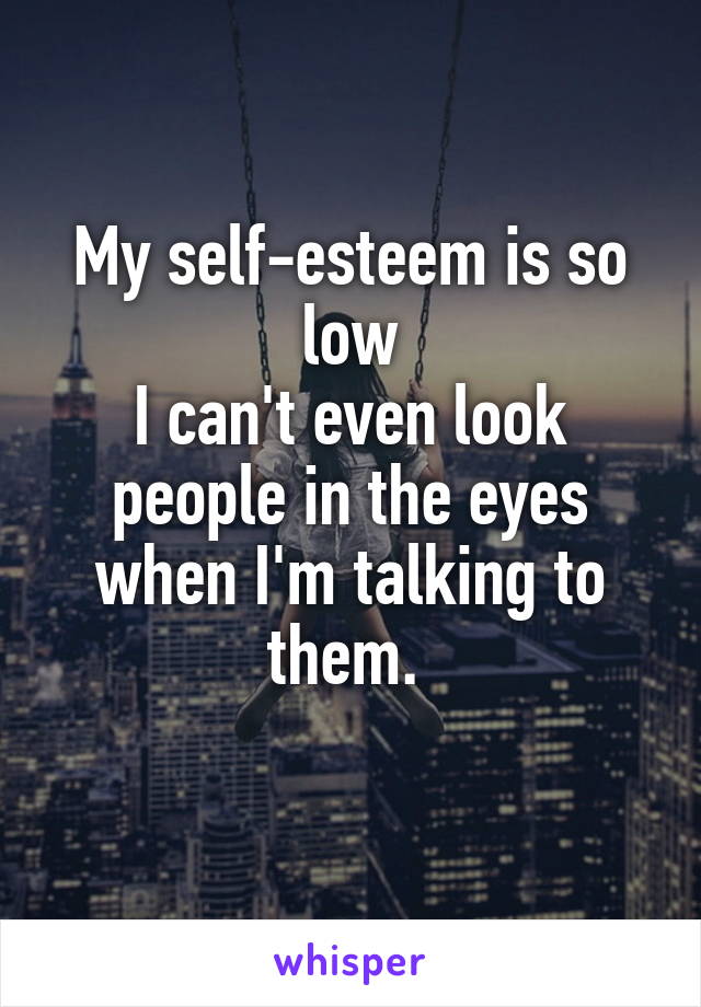 My self-esteem is so low
I can't even look people in the eyes when I'm talking to them. 
