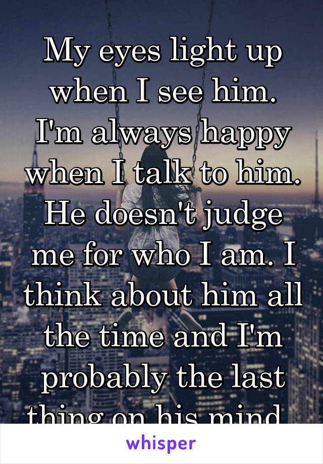 My eyes light up when I see him. I'm always happy when I talk to him. He doesn't judge me for who I am. I think about him all the time and I'm probably the last thing on his mind. 