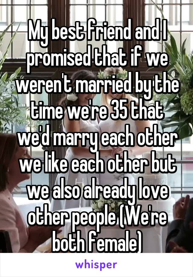My best friend and I promised that if we weren't married by the time we're 35 that we'd marry each other we like each other but we also already love other people (We're both female)