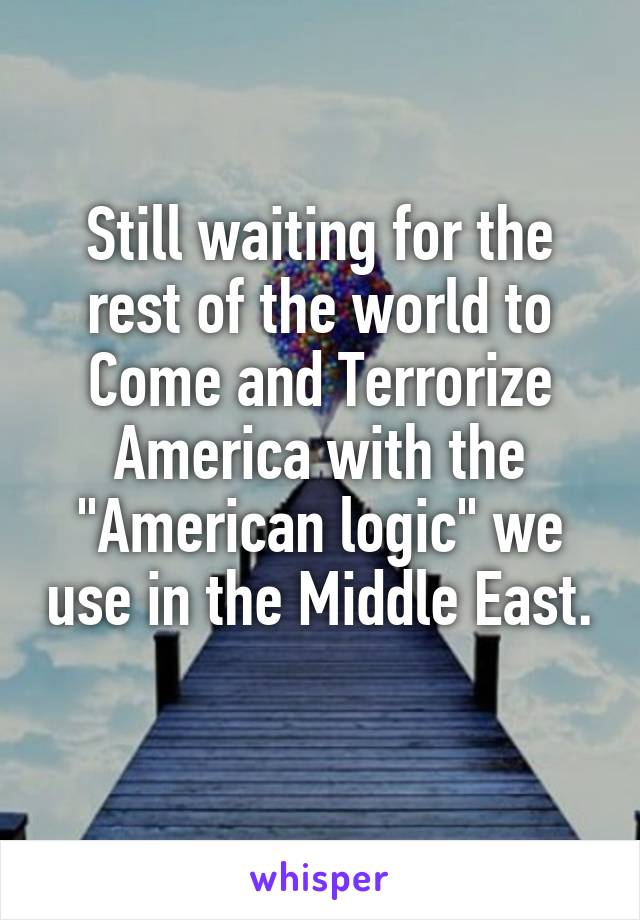 Still waiting for the rest of the world to
Come and Terrorize America with the "American logic" we use in the Middle East. 