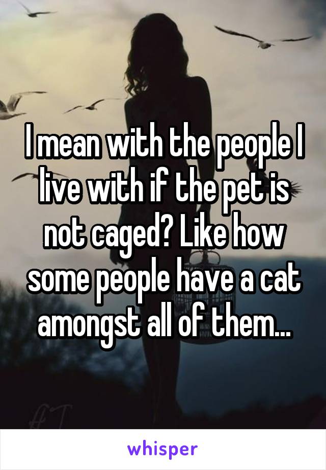 I mean with the people I live with if the pet is not caged? Like how some people have a cat amongst all of them...