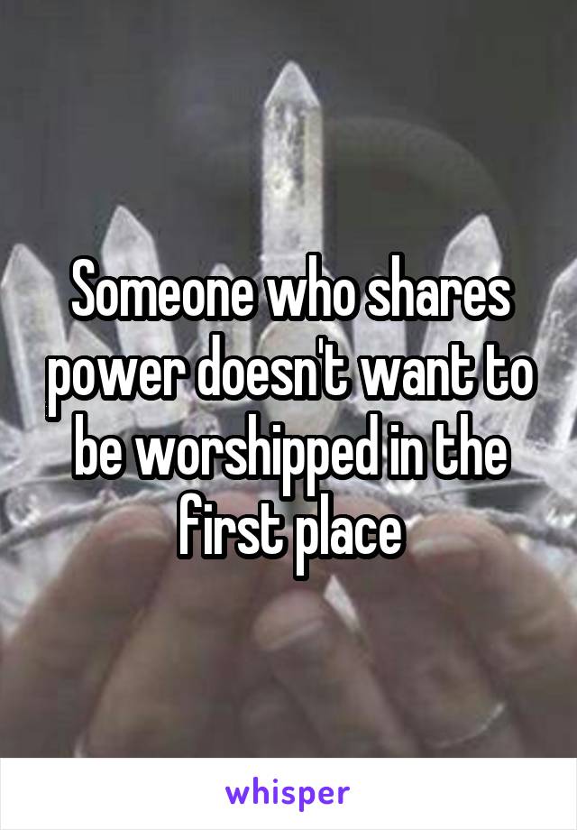Someone who shares power doesn't want to be worshipped in the first place