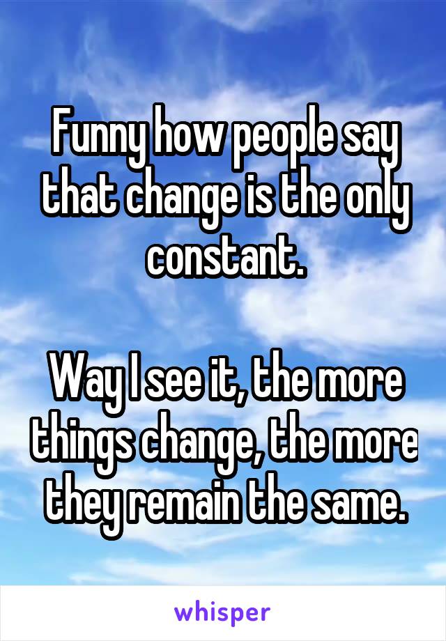 Funny how people say that change is the only constant.

Way I see it, the more things change, the more they remain the same.