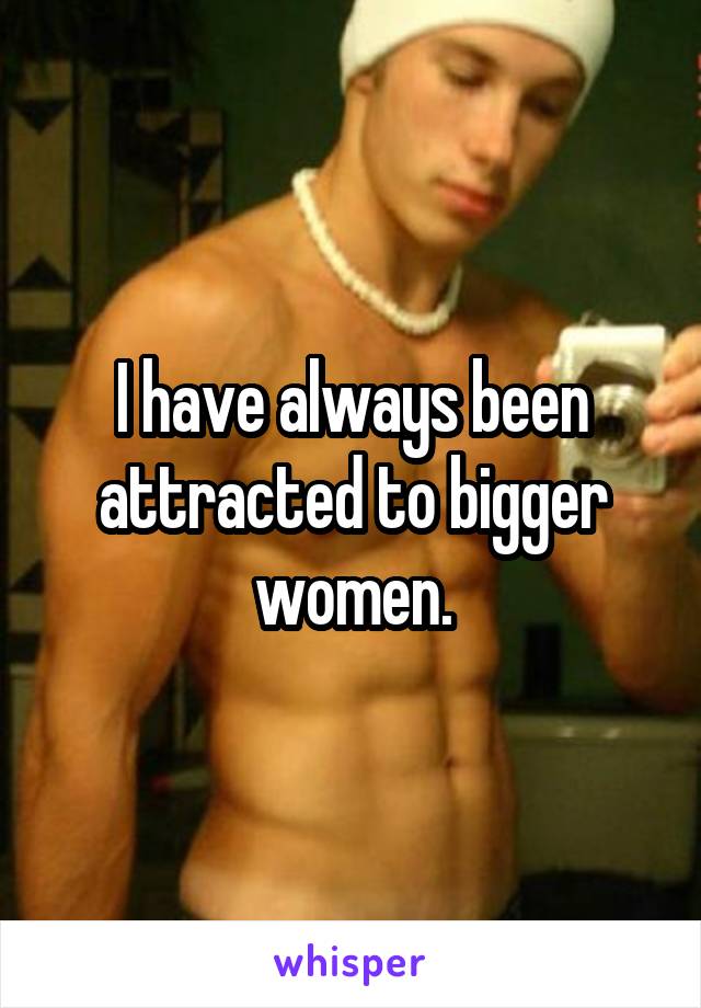 I have always been attracted to bigger women.
