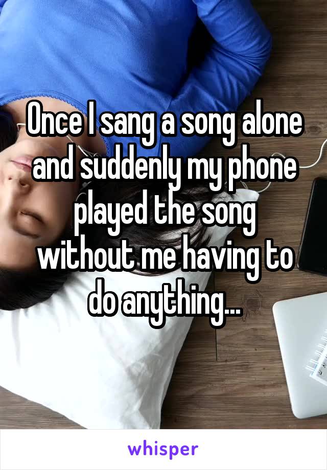 Once I sang a song alone and suddenly my phone played the song without me having to do anything...
 