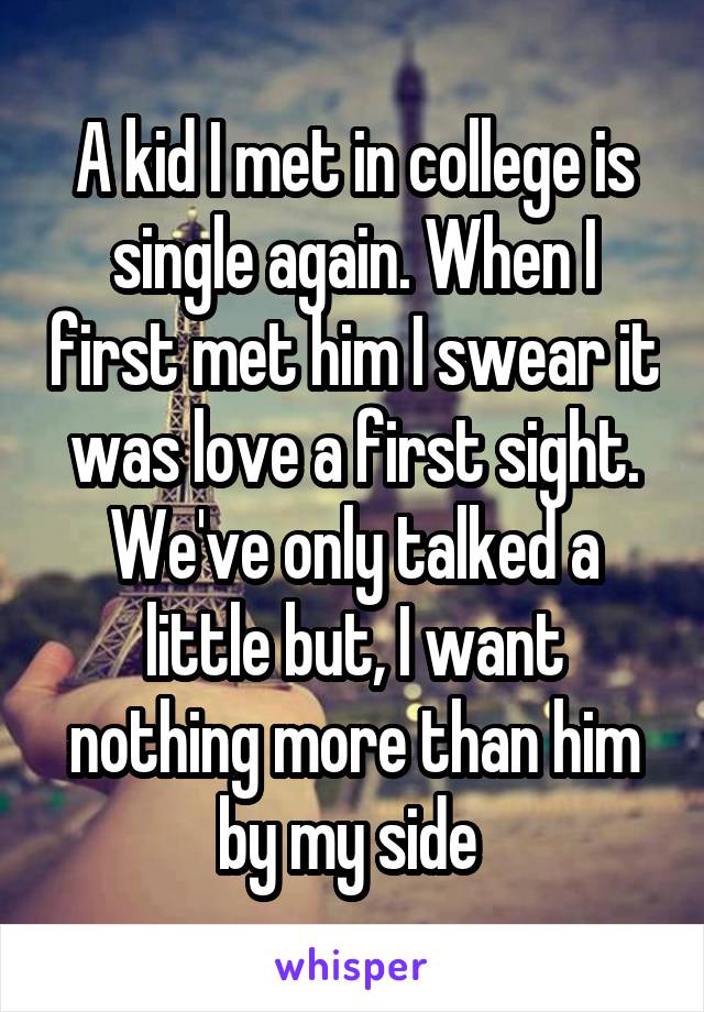 A kid I met in college is single again. When I first met him I swear it was love a first sight. We've only talked a little but, I want nothing more than him by my side 