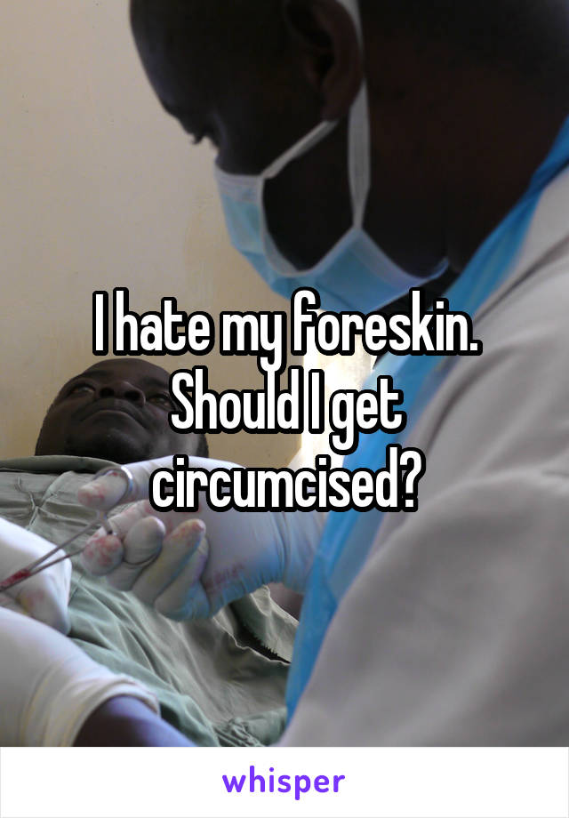 I hate my foreskin. Should I get circumcised?