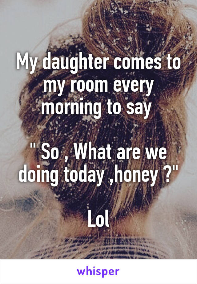 My daughter comes to my room every morning to say 

" So , What are we doing today ,honey ?"

Lol