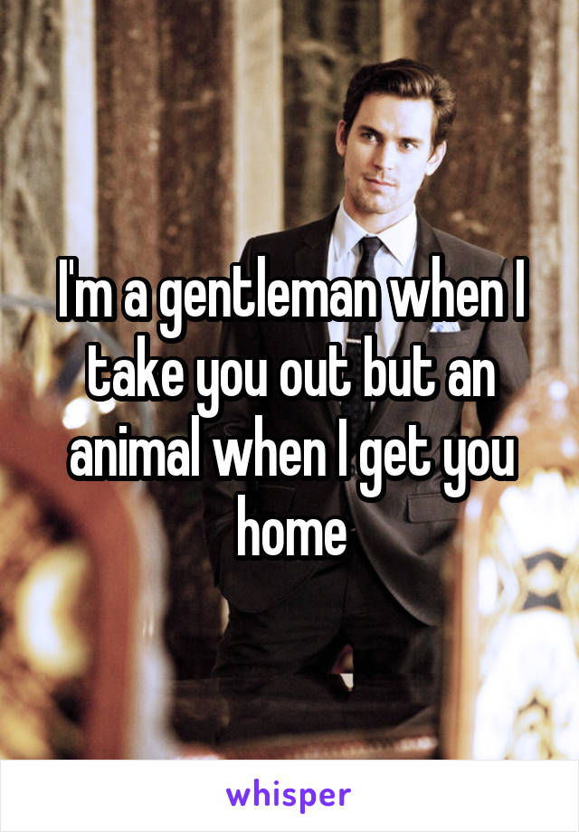 I'm a gentleman when I take you out but an animal when I get you home