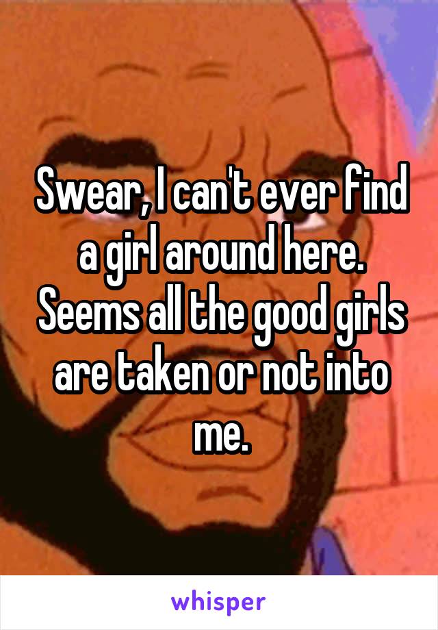 Swear, I can't ever find a girl around here. Seems all the good girls are taken or not into me.