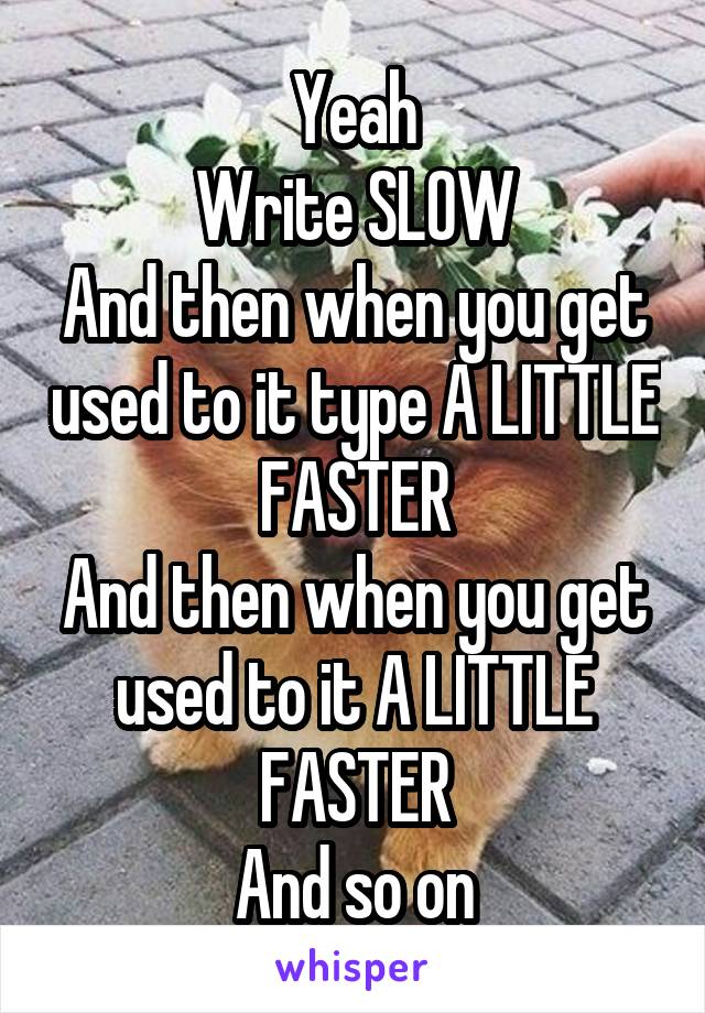 Yeah
Write SLOW
And then when you get used to it type A LITTLE FASTER
And then when you get used to it A LITTLE FASTER
And so on