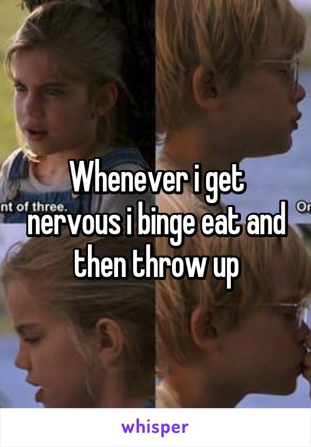 Whenever i get nervous i binge eat and then throw up