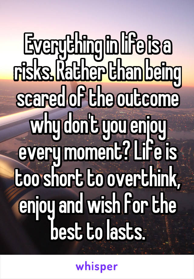 Everything in life is a risks. Rather than being scared of the outcome why don't you enjoy every moment? Life is too short to overthink, enjoy and wish for the best to lasts.