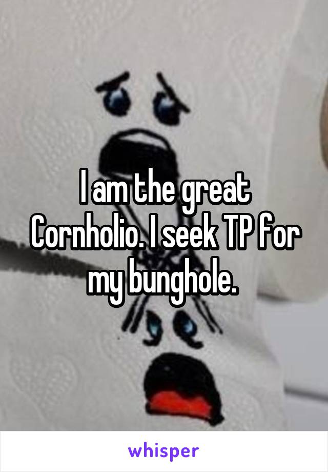 I am the great Cornholio. I seek TP for my bunghole. 
