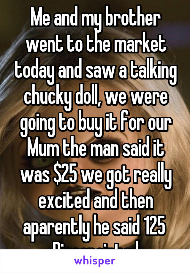Me and my brother went to the market today and saw a talking chucky doll, we were going to buy it for our Mum the man said it was $25 we got really excited and then aparently he said 125 
Dissapointed