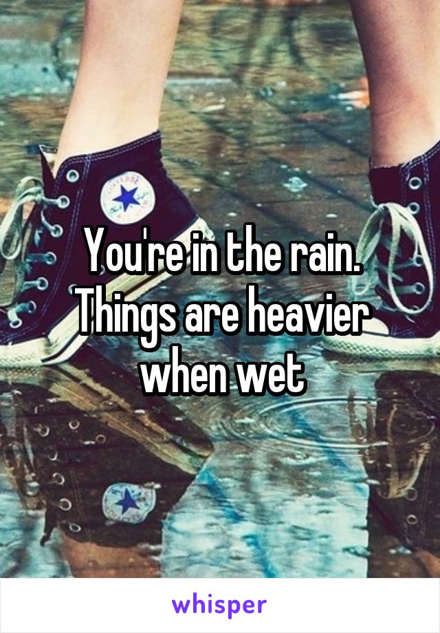 You're in the rain. Things are heavier when wet