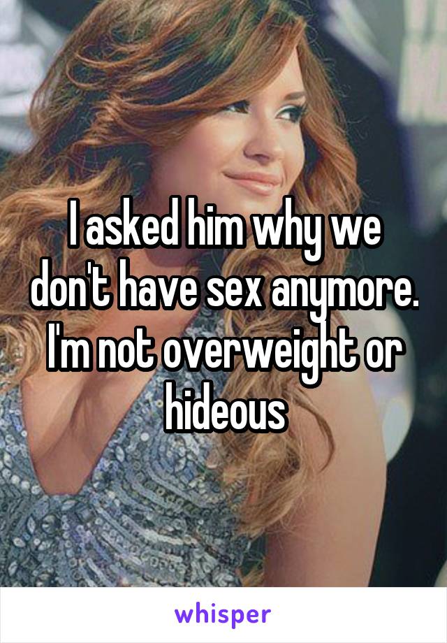 I asked him why we don't have sex anymore. I'm not overweight or hideous