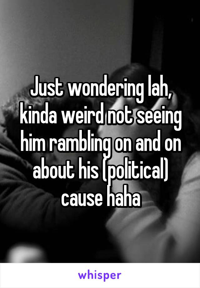 Just wondering lah, kinda weird not seeing him rambling on and on about his (political) cause haha
