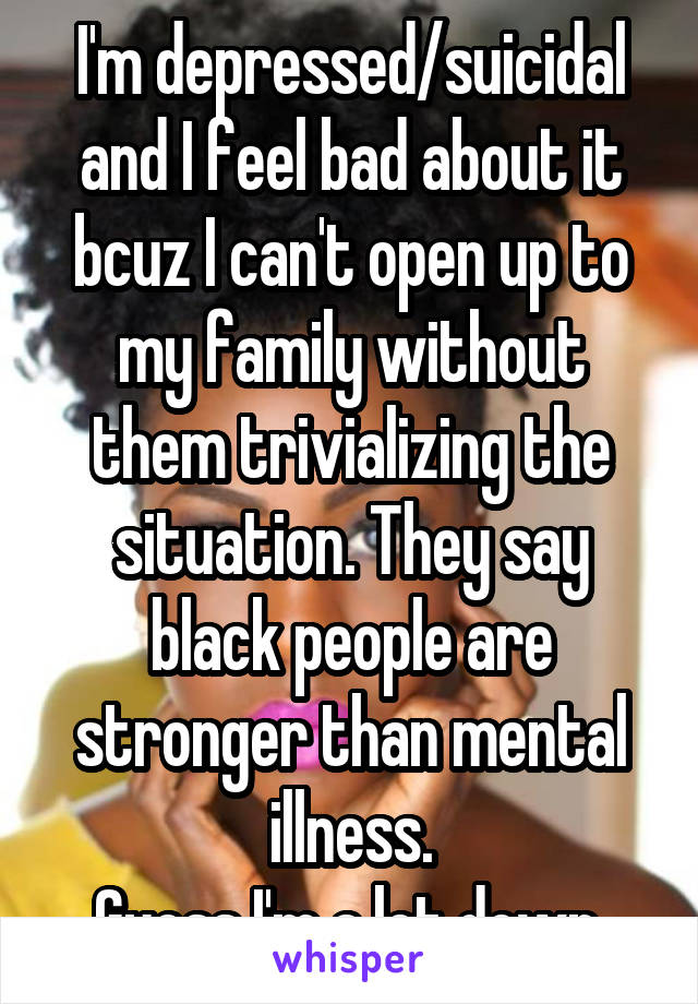 I'm depressed/suicidal and I feel bad about it bcuz I can't open up to my family without them trivializing the situation. They say black people are stronger than mental illness.
Guess I'm a let down.