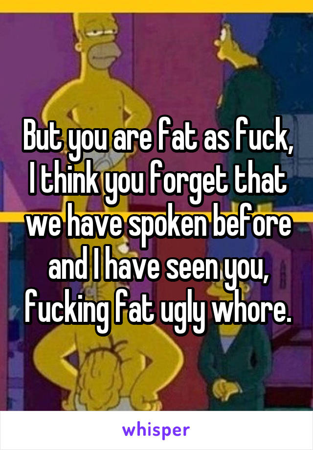 But you are fat as fuck, I think you forget that we have spoken before and I have seen you, fucking fat ugly whore.