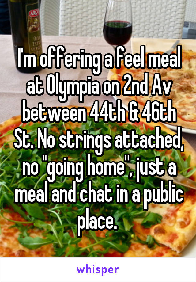 I'm offering a feel meal at Olympia on 2nd Av between 44th & 46th St. No strings attached, no "going home", just a meal and chat in a public place. 