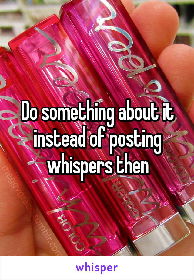 Do something about it instead of posting whispers then