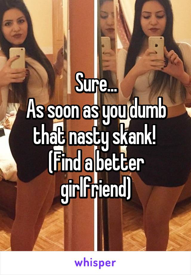 Sure...
As soon as you dumb that nasty skank! 
(Find a better girlfriend)