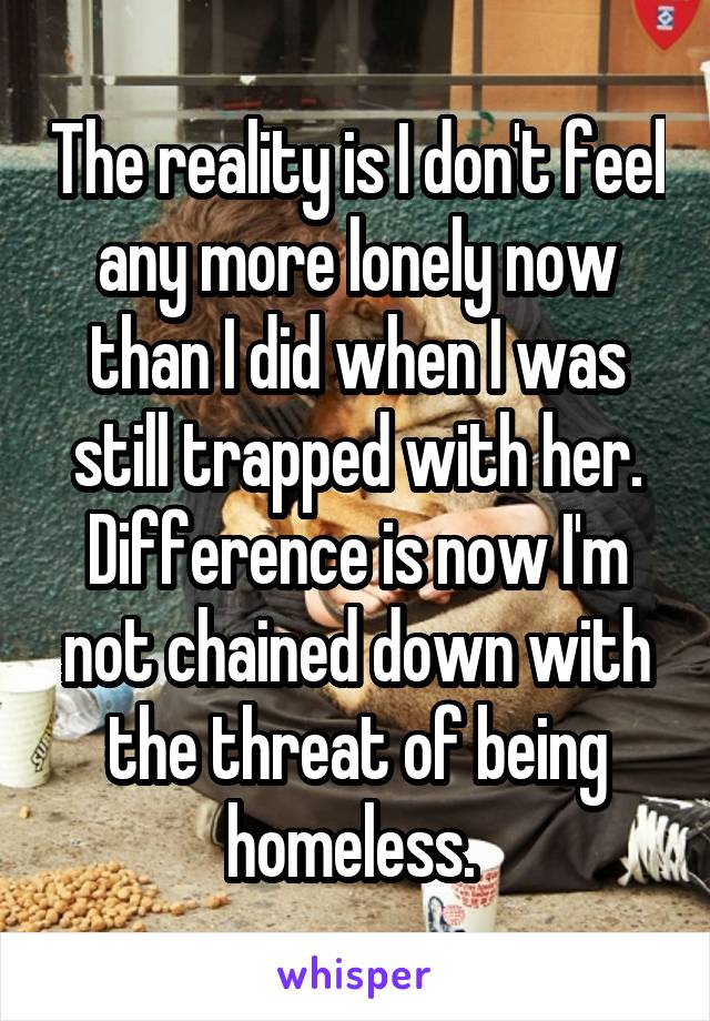 The reality is I don't feel any more lonely now than I did when I was still trapped with her. Difference is now I'm not chained down with the threat of being homeless. 