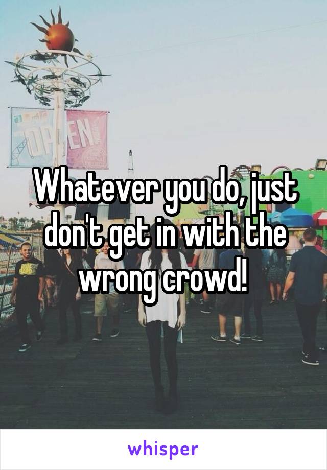 Whatever you do, just don't get in with the wrong crowd! 